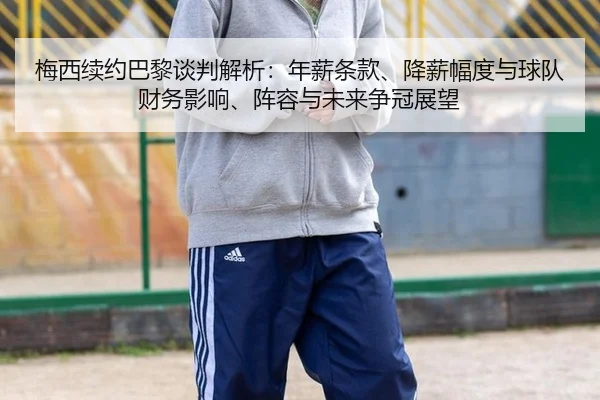 梅西续约巴黎谈判解析：年薪条款、降薪幅度与球队财务影响、阵容与未来争冠展望
