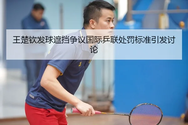 王楚钦发球遮挡争议国际乒联处罚标准引发讨论