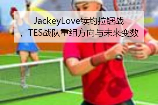 JackeyLove续约拉锯战，TES战队重组方向与未来变数