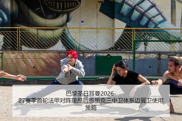 巴黎圣日耳曼2026-27赛季首轮法甲对阵里昂后恩里克三中卫体系边翼卫使用策略