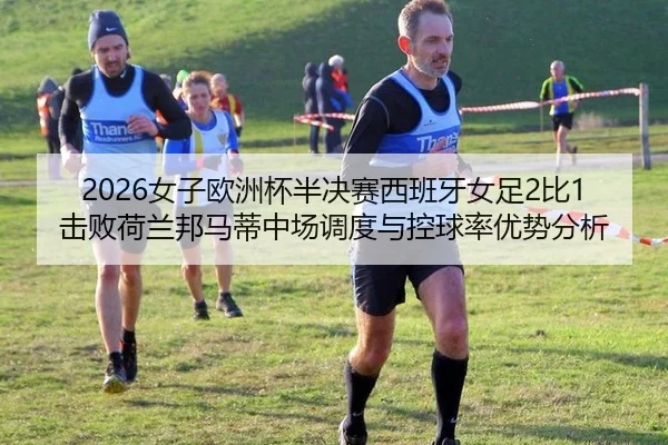 2026女子欧洲杯半决赛西班牙女足2比1击败荷兰邦马蒂中场调度与控球率优势分析