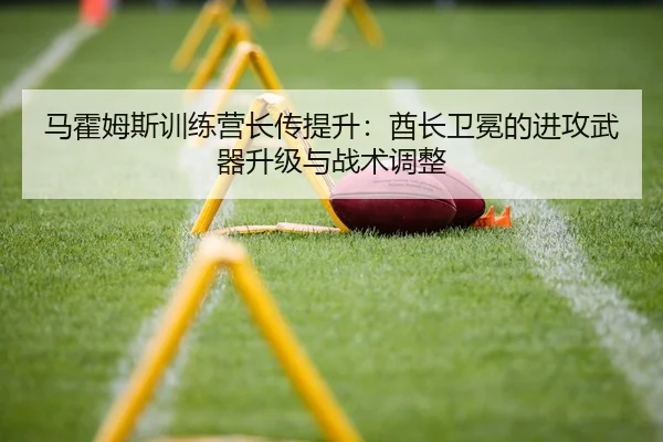 马霍姆斯训练营长传提升：酋长卫冕的进攻武器升级与战术调整