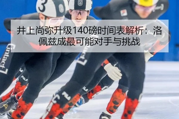 井上尚弥升级140磅时间表解析：洛佩兹成最可能对手与挑战
